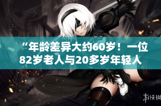 “年齡差異大約60歲！一位82歲老人與20多歲年輕人之間的不尋常關(guān)系”