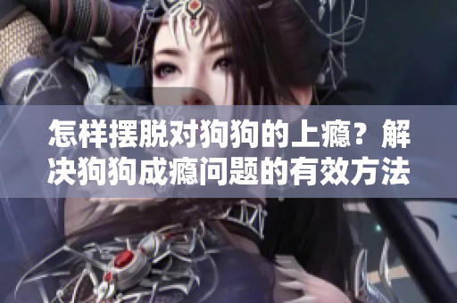 怎樣擺脫對狗狗的上癮？解決狗狗成癮問題的有效方法