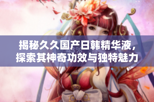 揭秘久久國(guó)產(chǎn)日韓精華液，探索其神奇功效與獨(dú)特魅力