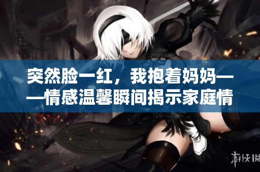 突然臉一紅，我抱著媽媽——情感溫馨瞬間揭示家庭情感。