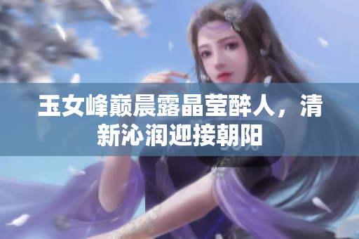 玉女峰巔晨露晶瑩醉人,清新沁潤迎接朝陽 玉女峰巔晨露晶瑩醉人,清新沁潤迎接朝陽
