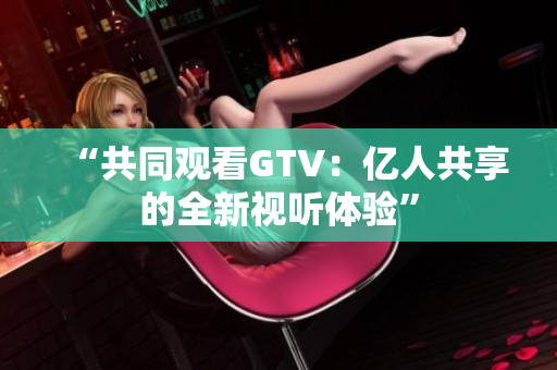 “共同觀看GTV：億人共享的全新視聽體驗”