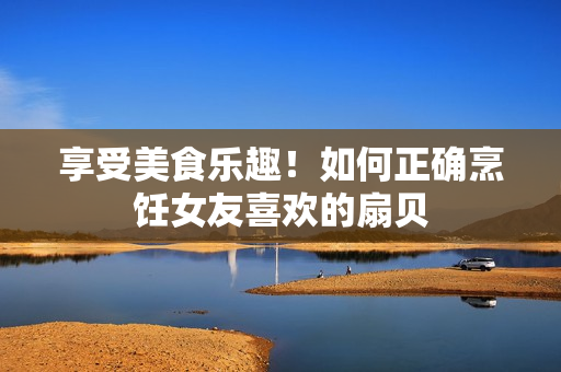 享受美食樂(lè)趣！如何正確烹飪女友喜歡的扇貝