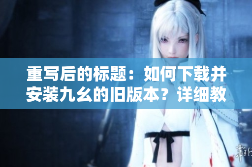 重寫后的標(biāo)題：如何下載并安裝九幺的舊版本？詳細(xì)教程分享