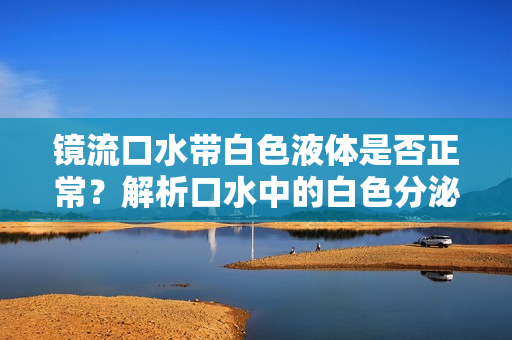鏡流口水帶白色液體是否正常？解析口水中的白色分泌物