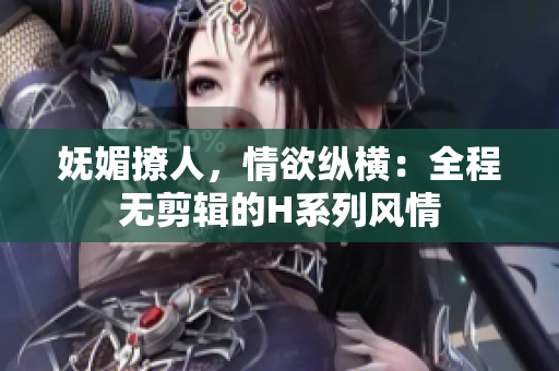 嫵媚撩人，情欲縱橫：全程無(wú)剪輯的H系列風(fēng)情