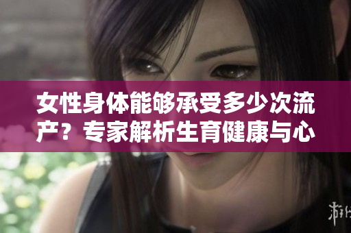 女性身體能夠承受多少次流產(chǎn)？專家解析生育健康與心理壓力