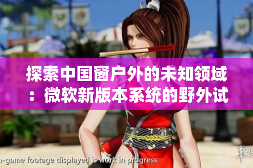 探索中國(guó)窗戶(hù)外的未知領(lǐng)域：微軟新版本系統(tǒng)的野外試驗(yàn)