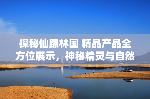 探秘仙蹤林國 精品產(chǎn)品全方位展示，神秘精靈與自然奇觀的完美結(jié)合