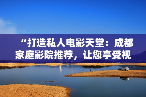 “打造私人電影天堂：成都家庭影院推薦，讓您享受視聽盛宴！”