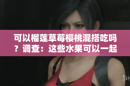 可以榴蓮草莓櫻桃混搭吃嗎？調(diào)查：這些水果可以一起組成美味組合嗎？
