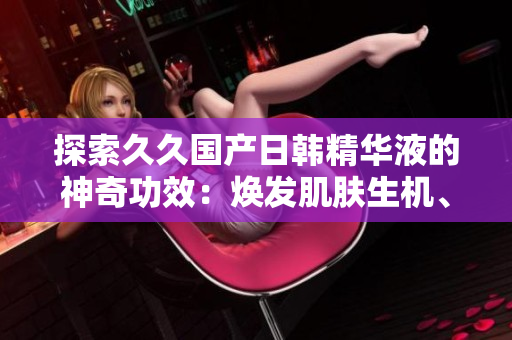 探索久久國產(chǎn)日韓精華液的神奇功效：煥發(fā)肌膚生機(jī)、深層滋養(yǎng)、抗衰強(qiáng)化