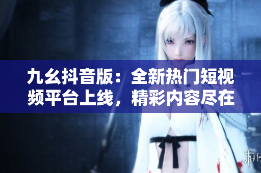 九幺抖音版：全新熱門短視頻平臺上線，精彩內(nèi)容盡在其中