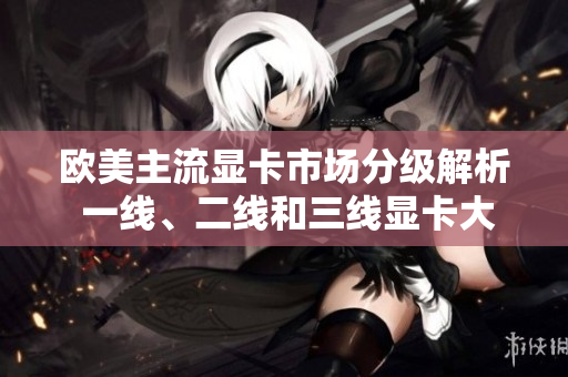 歐美主流顯卡市場分級解析 一線、二線和三線顯卡大比拼