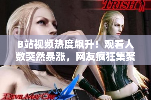 B站視頻熱度飆升！觀看人數突然暴漲，網友瘋狂集聚，引發(fā)熱議