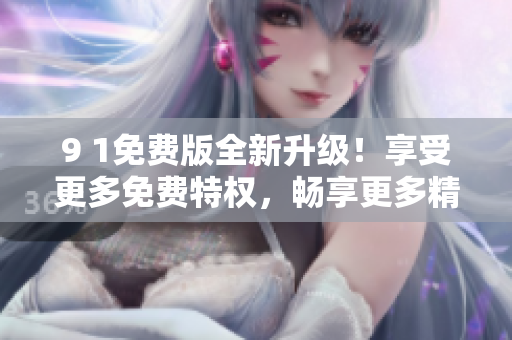 9 1免費版全新升級！享受更多免費特權(quán)，暢享更多精彩功能