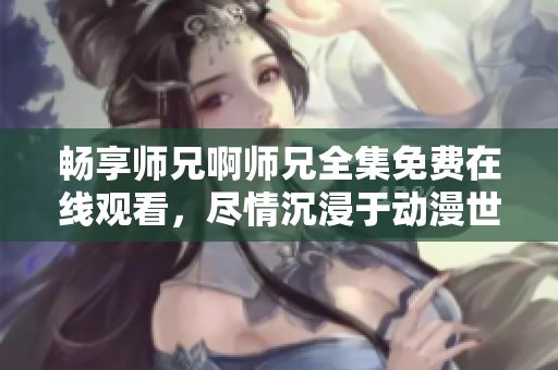 暢享師兄啊師兄全集免費在線觀看，盡情沉浸于動漫世界的精彩劇情！