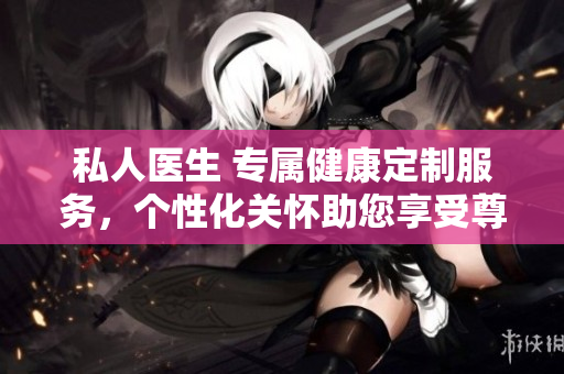 私人醫(yī)生 專屬健康定制服務(wù)，個(gè)性化關(guān)懷助您享受尊貴醫(yī)療體驗(yàn)