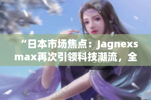 “日本市場焦點(diǎn)：Jagnexsmax再次引領(lǐng)科技潮流，全新產(chǎn)品即將登場！”