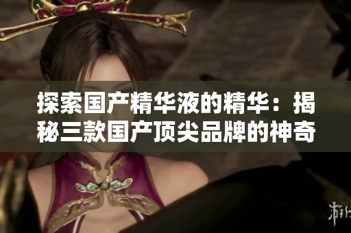 探索國產(chǎn)精華液的精華：揭秘三款國產(chǎn)頂尖品牌的神奇配方與功效