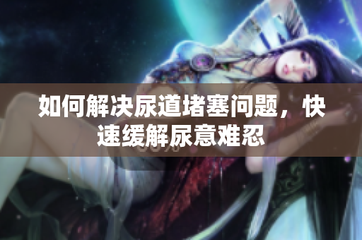 如何解決尿道堵塞問題，快速緩解尿意難忍