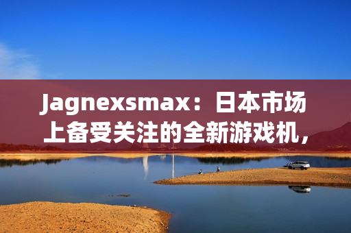 Jagnexsmax：日本市場上備受關(guān)注的全新游戲機，吸引著年輕玩家的熱情