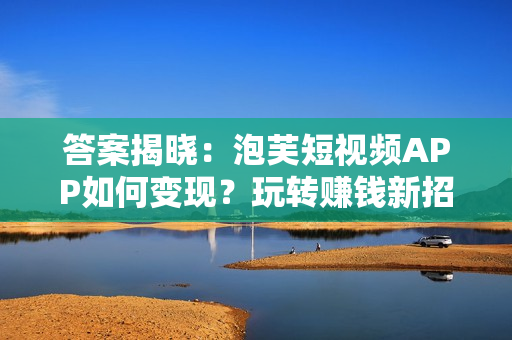 答案揭曉：泡芙短視頻APP如何變現(xiàn)？玩轉(zhuǎn)賺錢新招法公開！