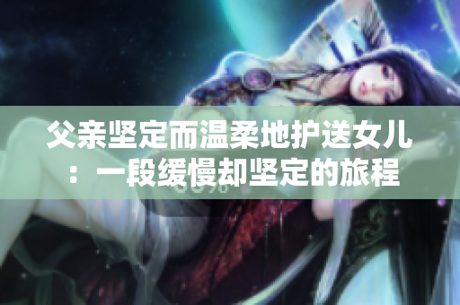 父親堅定而溫柔地護送女兒：一段緩慢卻堅定的旅程