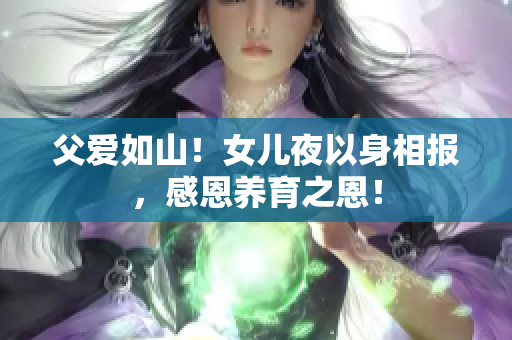 父愛如山！女兒夜以身相報，感恩養(yǎng)育之恩！