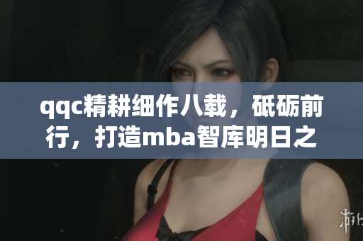 qqc精耕細(xì)作八載，砥礪前行，打造mba智庫明日之星