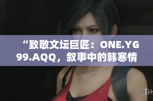 “致敬文壇巨匠：ONE.YG99.AQQ，敘事中的韓寒情懷”