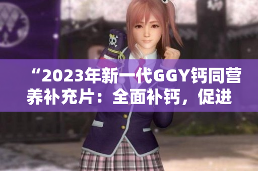 “2023年新一代GGY鈣同營(yíng)養(yǎng)補(bǔ)充片：全面補(bǔ)鈣，促進(jìn)骨骼健康！”