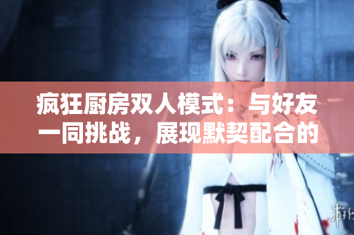 瘋狂廚房雙人模式：與好友一同挑戰(zhàn)，展現(xiàn)默契配合的樂趣與策略