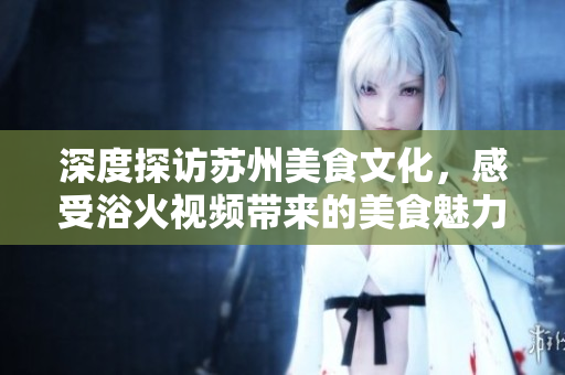 深度探訪蘇州美食文化，感受浴火視頻帶來的美食魅力