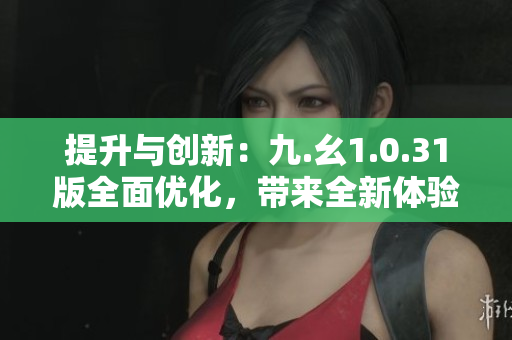 提升與創(chuàng)新：九.幺1.0.31版全面優(yōu)化，帶來(lái)全新體驗(yàn)！