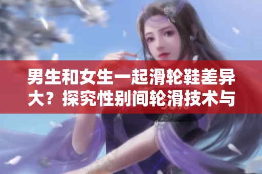 男生和女生一起滑輪鞋差異大？探究性別間輪滑技術與風格的差異