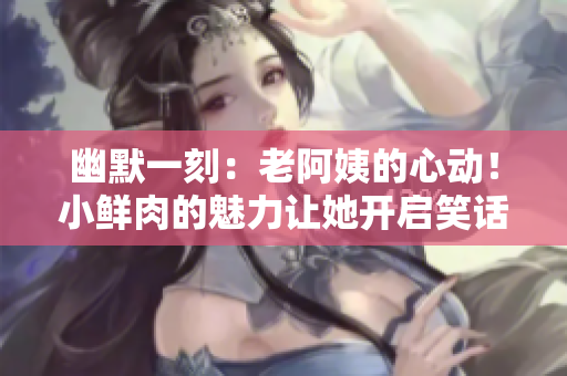 幽默一刻：老阿姨的心動！小鮮肉的魅力讓她開啟笑話模式