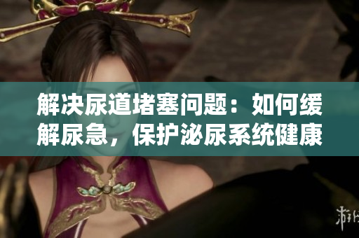 解決尿道堵塞問(wèn)題：如何緩解尿急，保護(hù)泌尿系統(tǒng)健康