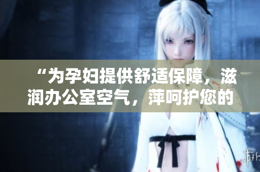 “為孕婦提供舒適保障，滋潤辦公室空氣，萍呵護您的健康”