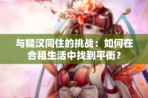 與糙漢同住的挑戰(zhàn)：如何在合租生活中找到平衡？