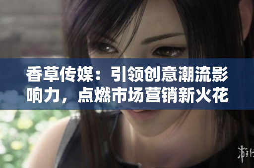 香草傳媒：引領(lǐng)創(chuàng)意潮流影響力，點燃市場營銷新火花