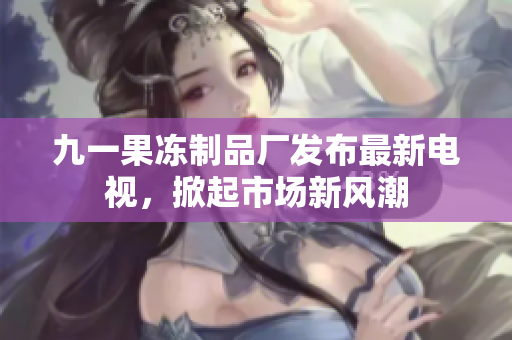 九一果凍制品廠發(fā)布最新電視，掀起市場新風(fēng)潮