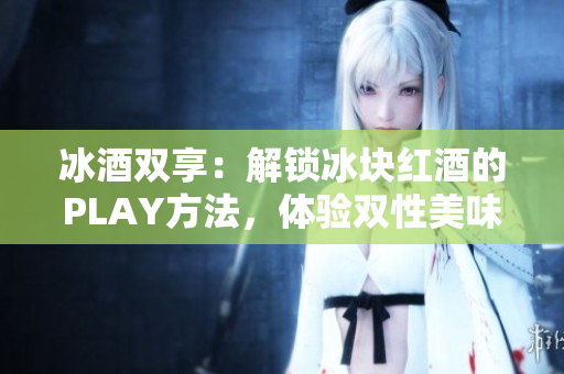 冰酒雙享：解鎖冰塊紅酒的PLAY方法，體驗(yàn)雙性美味！