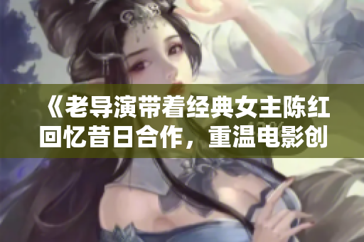 《老導(dǎo)演帶著經(jīng)典女主陳紅回憶昔日合作，重溫電影創(chuàng)作的靈感與激情》