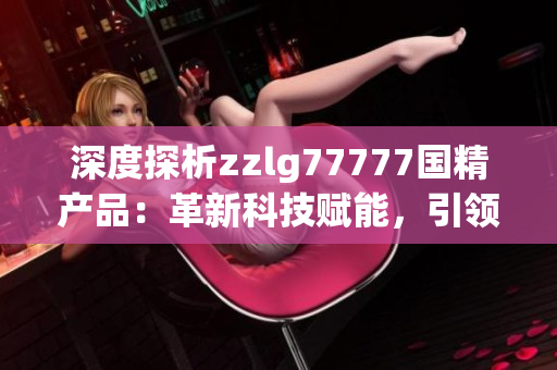 深度探析zzlg77777國精產(chǎn)品：革新科技賦能，引領(lǐng)行業(yè)新風(fēng)向