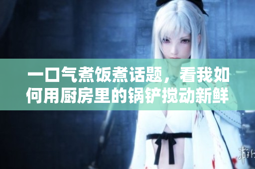 一口氣煮飯煮話題，看我如何用廚房里的鍋鏟攪動(dòng)新鮮想法