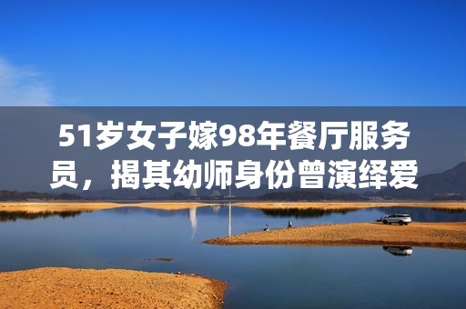 51歲女子嫁98年餐廳服務(wù)員，揭其幼師身份曾演繹愛情故事