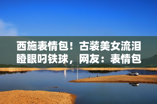 西施表情包！古裝美女流淚瞪眼叼鐵球，網(wǎng)友：表情包新寵兒！