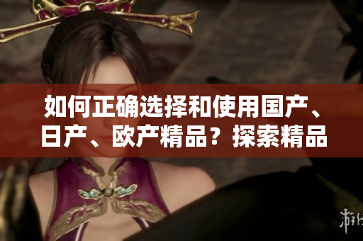 如何正確選擇和使用國產(chǎn)、日產(chǎn)、歐產(chǎn)精品？探索精品浪潮的正確使用技巧