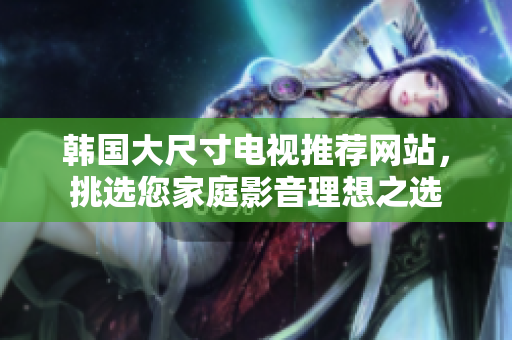 韓國大尺寸電視推薦網(wǎng)站，挑選您家庭影音理想之選